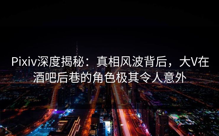 Pixiv深度揭秘：真相风波背后，大V在酒吧后巷的角色极其令人意外