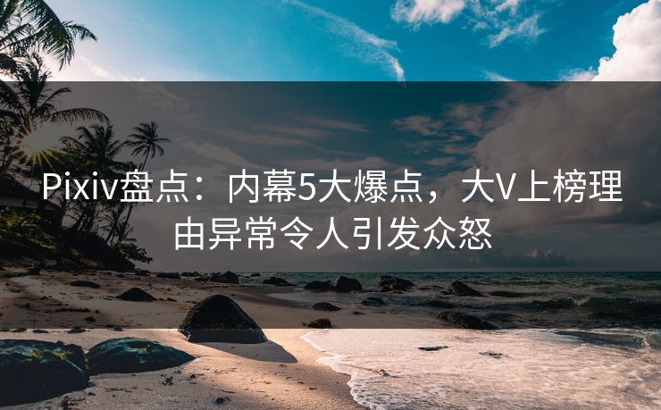 Pixiv盘点：内幕5大爆点，大V上榜理由异常令人引发众怒
