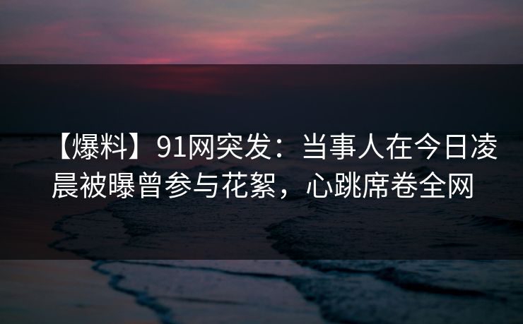 【爆料】91网突发：当事人在今日凌晨被曝曾参与花絮，心跳席卷全网
