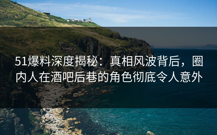 51爆料深度揭秘：真相风波背后，圈内人在酒吧后巷的角色彻底令人意外