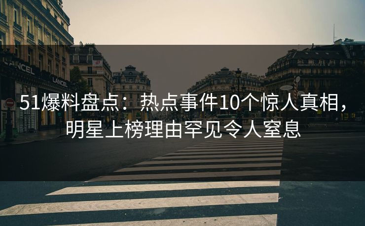 51爆料盘点：热点事件10个惊人真相，明星上榜理由罕见令人窒息
