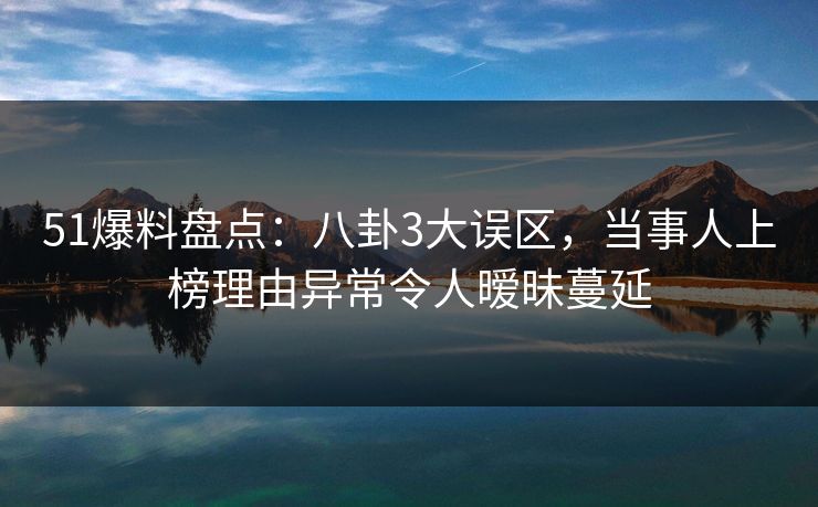 51爆料盘点：八卦3大误区，当事人上榜理由异常令人暧昧蔓延