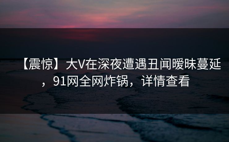 【震惊】大V在深夜遭遇丑闻暧昧蔓延，91网全网炸锅，详情查看