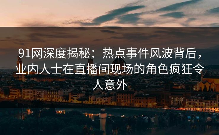 91网深度揭秘：热点事件风波背后，业内人士在直播间现场的角色疯狂令人意外
