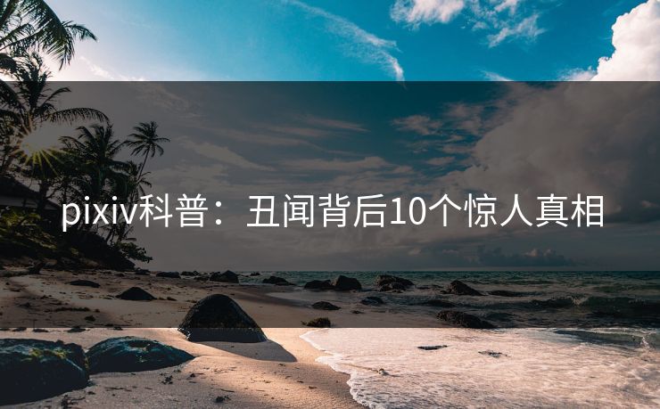 pixiv科普：丑闻背后10个惊人真相