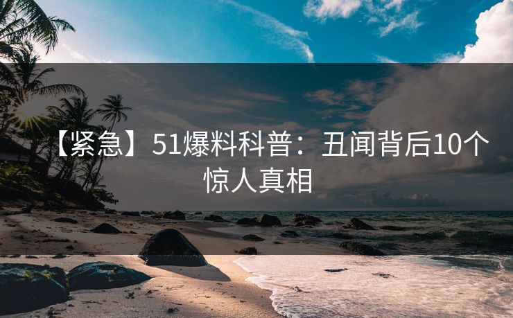 【紧急】51爆料科普：丑闻背后10个惊人真相