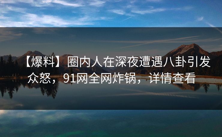 【爆料】圈内人在深夜遭遇八卦引发众怒，91网全网炸锅，详情查看