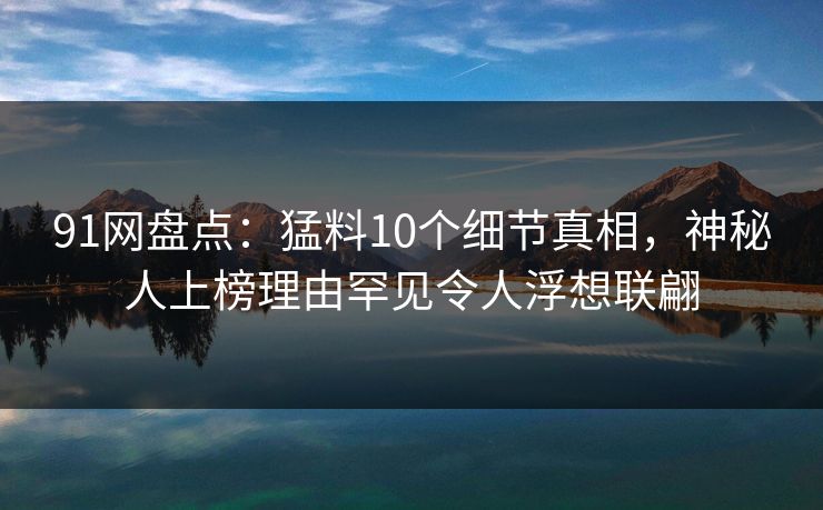 91网盘点：猛料10个细节真相，神秘人上榜理由罕见令人浮想联翩