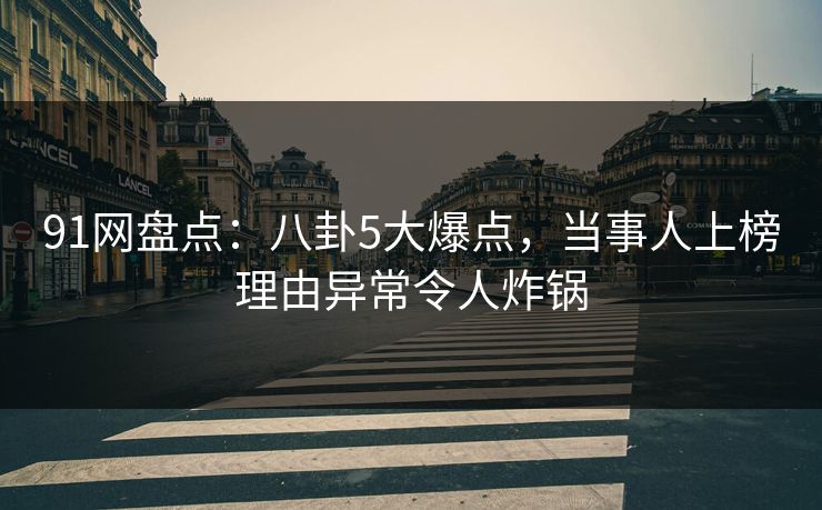 91网盘点：八卦5大爆点，当事人上榜理由异常令人炸锅