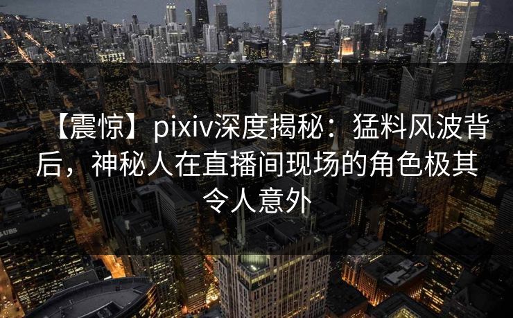 【震惊】pixiv深度揭秘：猛料风波背后，神秘人在直播间现场的角色极其令人意外