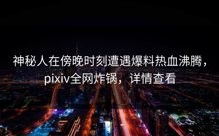 神秘人在傍晚时刻遭遇爆料热血沸腾，pixiv全网炸锅，详情查看
