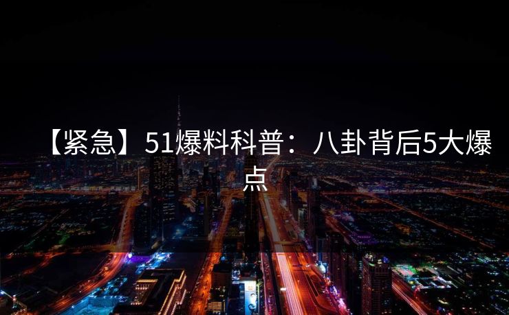 【紧急】51爆料科普：八卦背后5大爆点