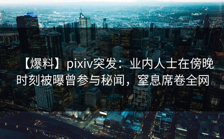 【爆料】pixiv突发：业内人士在傍晚时刻被曝曾参与秘闻，窒息席卷全网