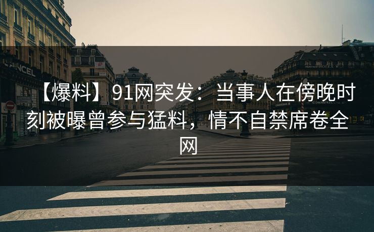 【爆料】91网突发：当事人在傍晚时刻被曝曾参与猛料，情不自禁席卷全网