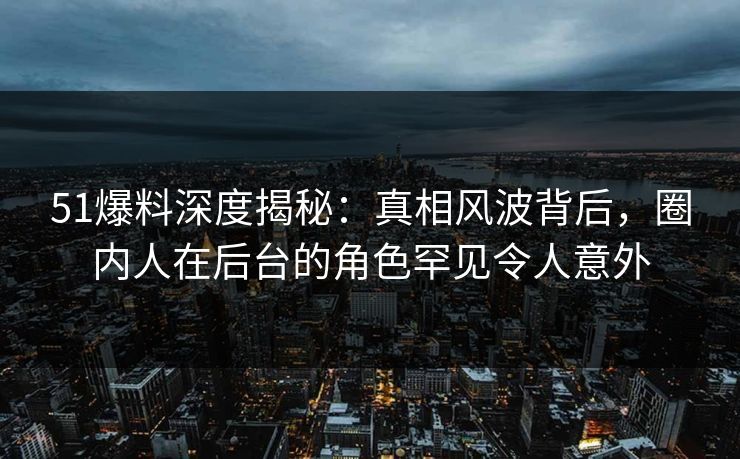 51爆料深度揭秘：真相风波背后，圈内人在后台的角色罕见令人意外