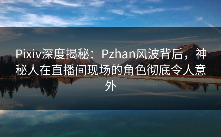 Pixiv深度揭秘：Pzhan风波背后，神秘人在直播间现场的角色彻底令人意外