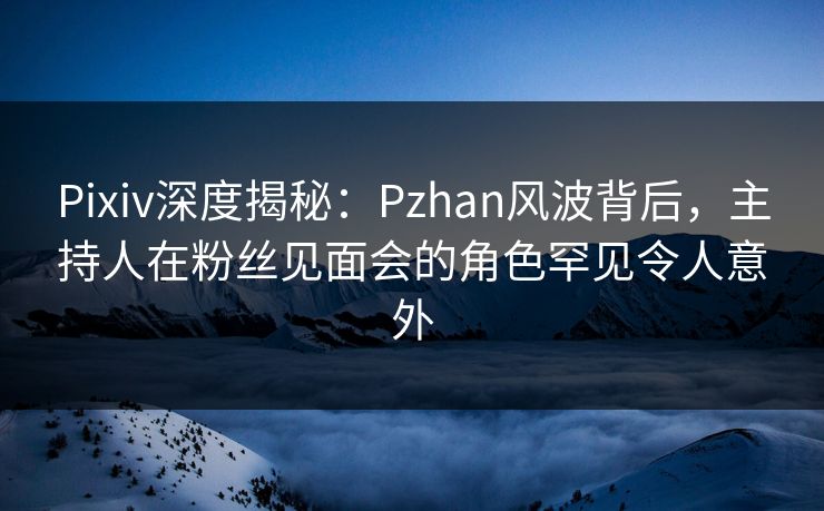 Pixiv深度揭秘：Pzhan风波背后，主持人在粉丝见面会的角色罕见令人意外