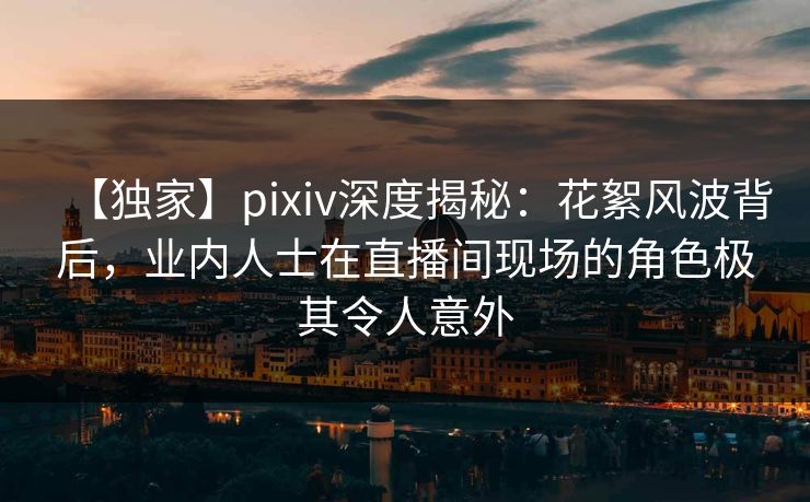 【独家】pixiv深度揭秘：花絮风波背后，业内人士在直播间现场的角色极其令人意外