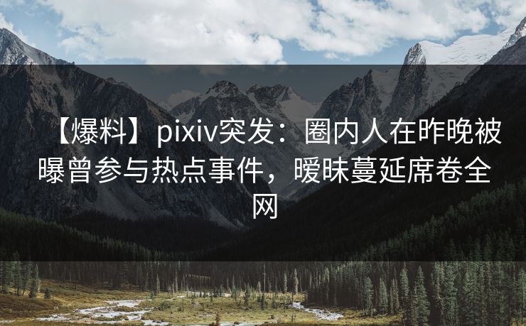 【爆料】pixiv突发：圈内人在昨晚被曝曾参与热点事件，暧昧蔓延席卷全网