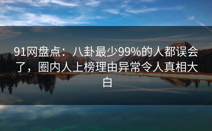 91网盘点：八卦最少99%的人都误会了，圈内人上榜理由异常令人真相大白
