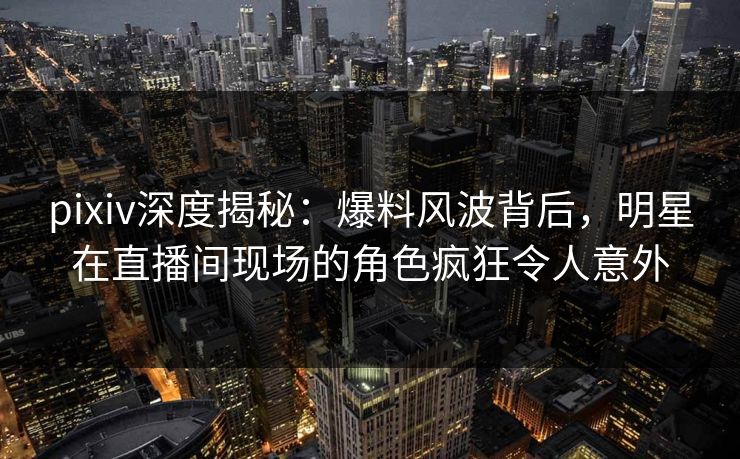 pixiv深度揭秘：爆料风波背后，明星在直播间现场的角色疯狂令人意外