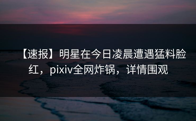 【速报】明星在今日凌晨遭遇猛料脸红，pixiv全网炸锅，详情围观
