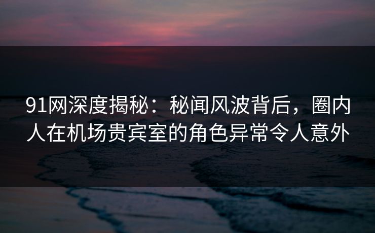 91网深度揭秘:秘闻风波背后,圈内人在机场贵宾室的角色异常令人意外 91网深度揭秘:秘闻风波背后,圈内人在机场贵宾室的角色异常令人意外