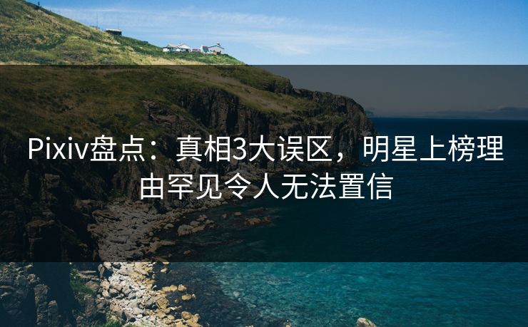 Pixiv盘点：真相3大误区，明星上榜理由罕见令人无法置信