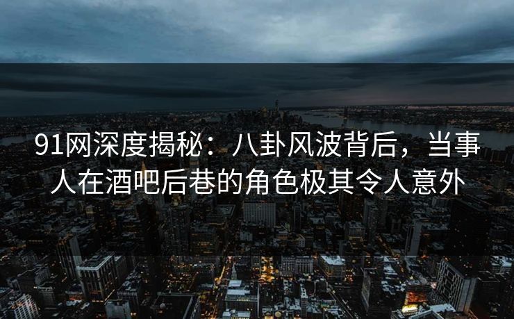 91网深度揭秘：八卦风波背后，当事人在酒吧后巷的角色极其令人意外
