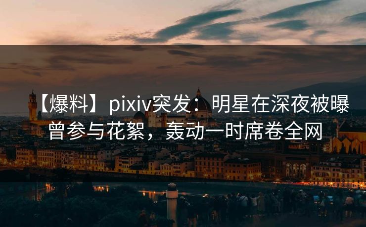 【爆料】pixiv突发：明星在深夜被曝曾参与花絮，轰动一时席卷全网
