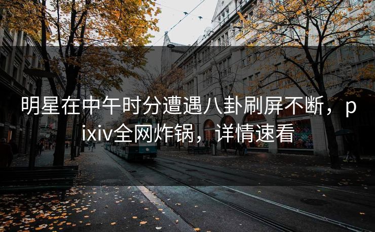明星在中午时分遭遇八卦刷屏不断，pixiv全网炸锅，详情速看