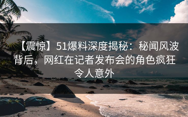 【震惊】51爆料深度揭秘:秘闻风波背后,网红在记者发布会的角色疯狂令人意外 【震惊】51爆料深度揭秘:秘闻风波背后,网红在记者发布会的角色疯狂令人意外
