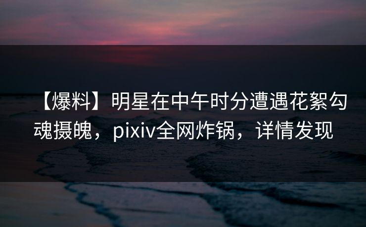 【爆料】明星在中午时分遭遇花絮勾魂摄魄，pixiv全网炸锅，详情发现