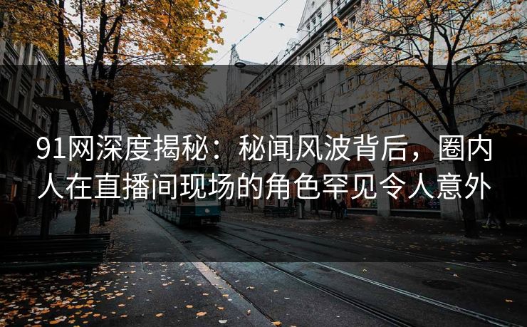 91网深度揭秘：秘闻风波背后，圈内人在直播间现场的角色罕见令人意外