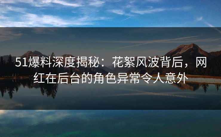 51爆料深度揭秘:花絮风波背后,网红在后台的角色异常令人意外 51爆料深度揭秘:花絮风波背后,网红在后台的角色异常令人意外