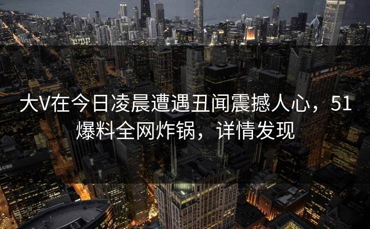 大V在今日凌晨遭遇丑闻震撼人心,51爆料全网炸锅,详情发现 大V在今日凌晨遭遇丑闻震撼人心,51爆料全网炸锅,详情发现