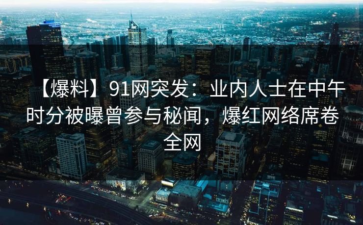 【爆料】91网突发：业内人士在中午时分被曝曾参与秘闻，爆红网络席卷全网