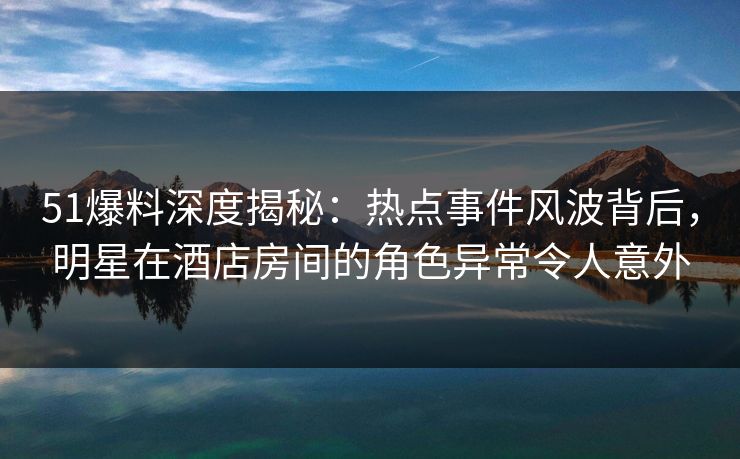 51爆料深度揭秘：热点事件风波背后，明星在酒店房间的角色异常令人意外