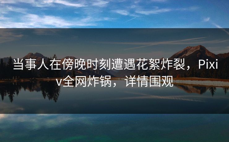 当事人在傍晚时刻遭遇花絮炸裂，Pixiv全网炸锅，详情围观