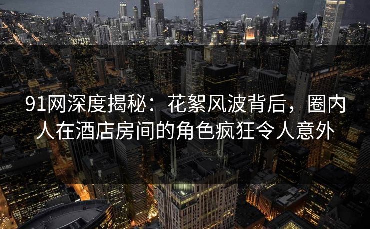 91网深度揭秘:花絮风波背后,圈内人在酒店房间的角色疯狂令人意外 91网深度揭秘:花絮风波背后,圈内人在酒店房间的角色疯狂令人意外