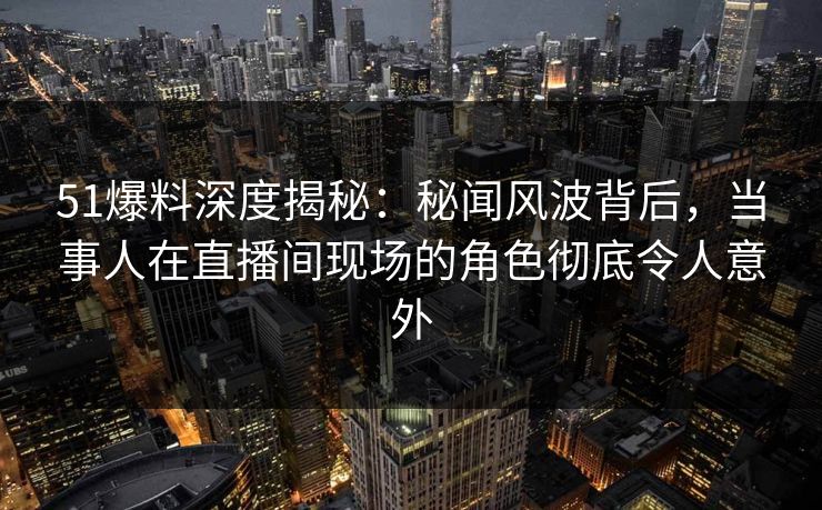 51爆料深度揭秘：秘闻风波背后，当事人在直播间现场的角色彻底令人意外