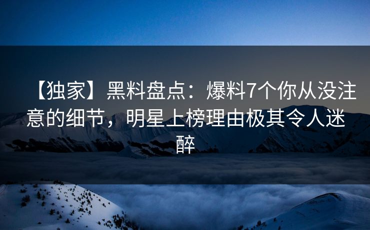 【独家】黑料盘点：爆料7个你从没注意的细节，明星上榜理由极其令人迷醉