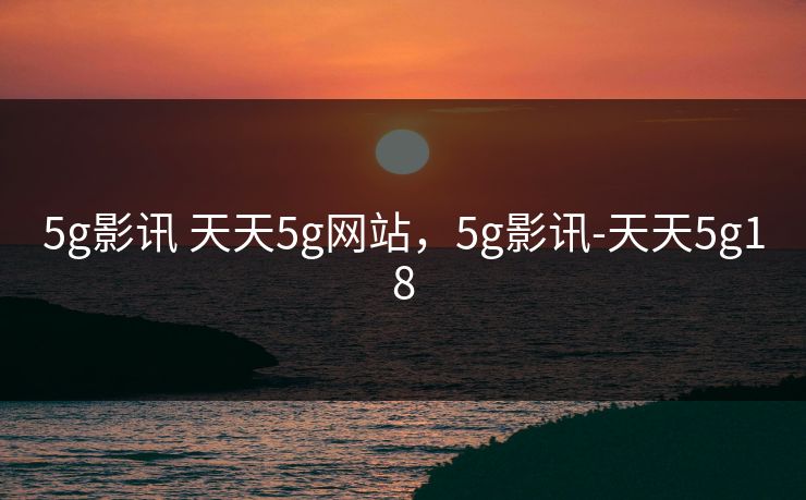 5g影讯 天天5g网站,5g影讯-天天5g18 5g影讯 天天5g网站,5g影讯-天天5g18