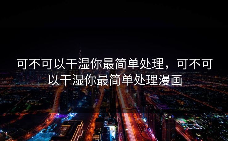 可不可以干湿你最简单处理,可不可以干湿你最简单处理漫画 可不可以干湿你最简单处理,可不可以干湿你最简单处理漫画