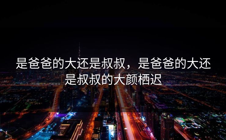 是爸爸的大还是叔叔，是爸爸的大还是叔叔的大颜栖迟