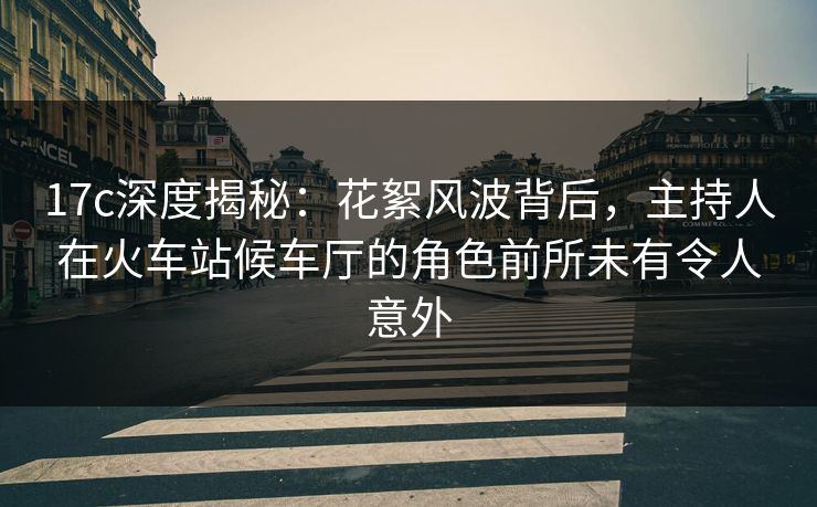 17c深度揭秘：花絮风波背后，主持人在火车站候车厅的角色前所未有令人意外