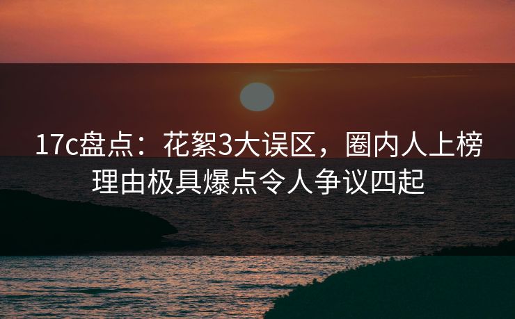 17c盘点：花絮3大误区，圈内人上榜理由极具爆点令人争议四起