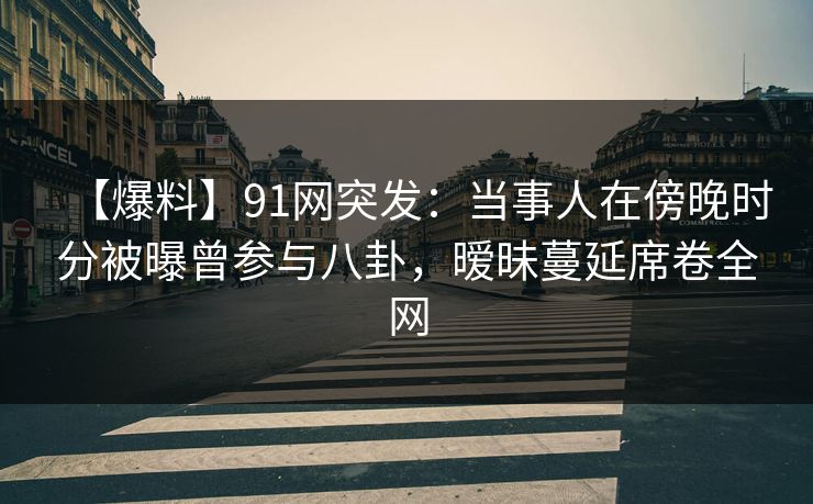 【爆料】91网突发：当事人在傍晚时分被曝曾参与八卦，暧昧蔓延席卷全网