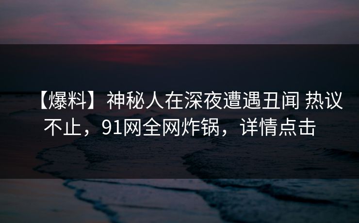 【爆料】神秘人在深夜遭遇丑闻 热议不止,91网全网炸锅,详情点击 【爆料】神秘人在深夜遭遇丑闻 热议不止,91网全网炸锅,详情点击