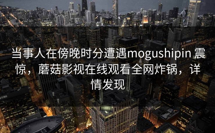 当事人在傍晚时分遭遇mogushipin 震惊，蘑菇影视在线观看全网炸锅，详情发现